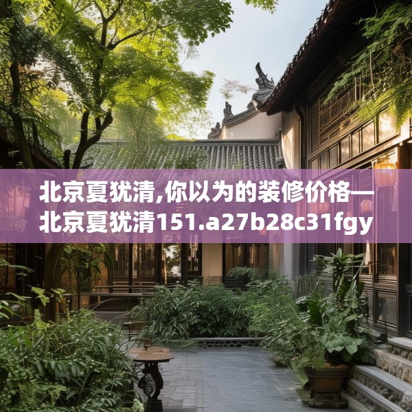 北京夏犹清,你以为的装修价格—北京夏犹清151.a27b28c31fgy.38fdsfds