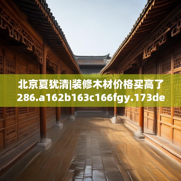 北京夏犹清|装修木材价格买高了286.a162b163c166fgy.173dewqe