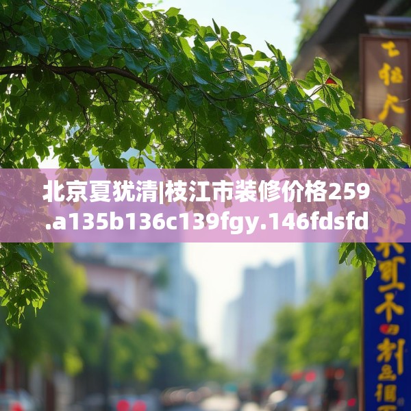 北京夏犹清|枝江市装修价格259.a135b136c139fgy.146fdsfds
