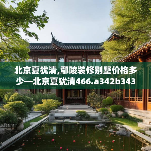 北京夏犹清,鄢陵装修别墅价格多少—北京夏犹清466.a342b343c346fgy.353dewqe