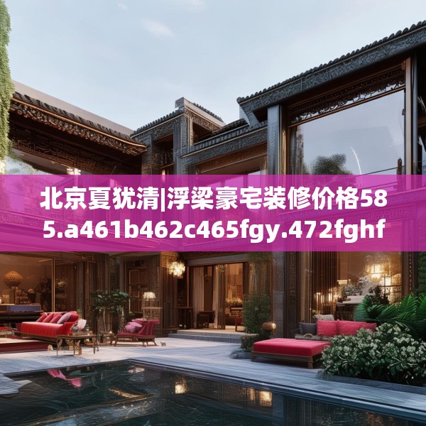 北京夏犹清|浮梁豪宅装修价格585.a461b462c465fgy.472fghfd