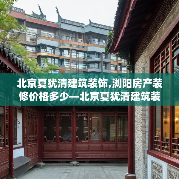 北京夏犹清建筑装饰,浏阳房产装修价格多少—北京夏犹清建筑装饰181.a57b58c61fgy.68jhhj