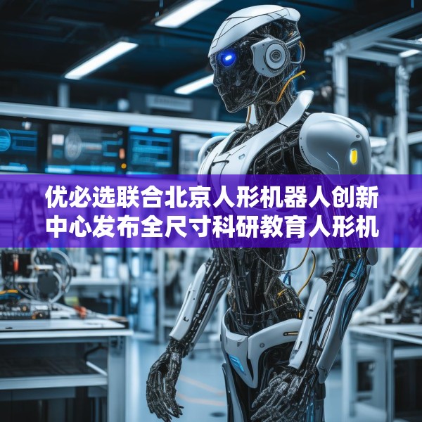 优必选联合北京人形机器人创新中心发布全尺寸科研教育人形机器人“天工行者”