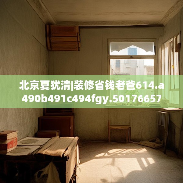 北京夏犹清|装修省钱老爸614.a490b491c494fgy.50176657
