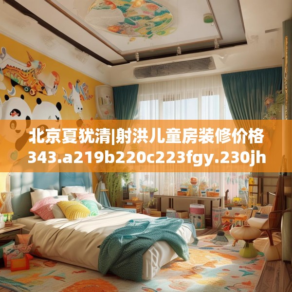 北京夏犹清|射洪儿童房装修价格343.a219b220c223fgy.230jhhj