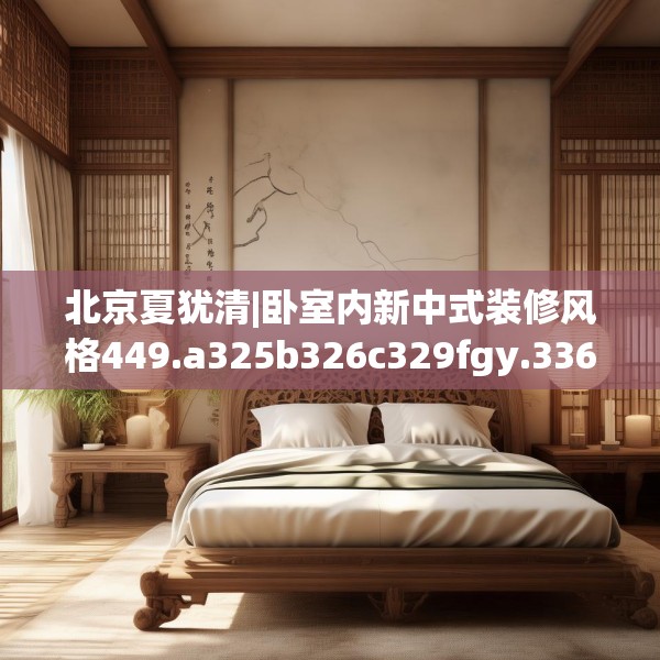 北京夏犹清|卧室内新中式装修风格449.a325b326c329fgy.336bnbn