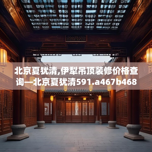 北京夏犹清,伊犁吊顶装修价格查询—北京夏犹清591.a467b468c471fgy.478fhsg