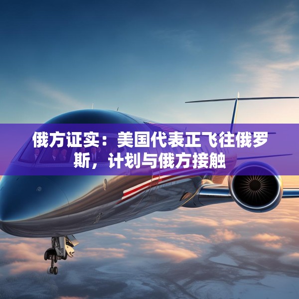 俄方证实：美国代表正飞往俄罗斯，计划与俄方接触