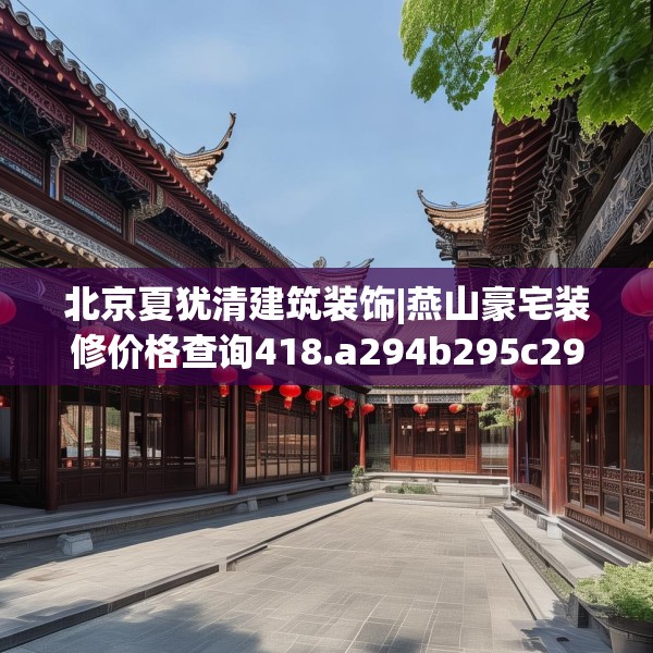 北京夏犹清建筑装饰|燕山豪宅装修价格查询418.a294b295c298fgy.305htyj