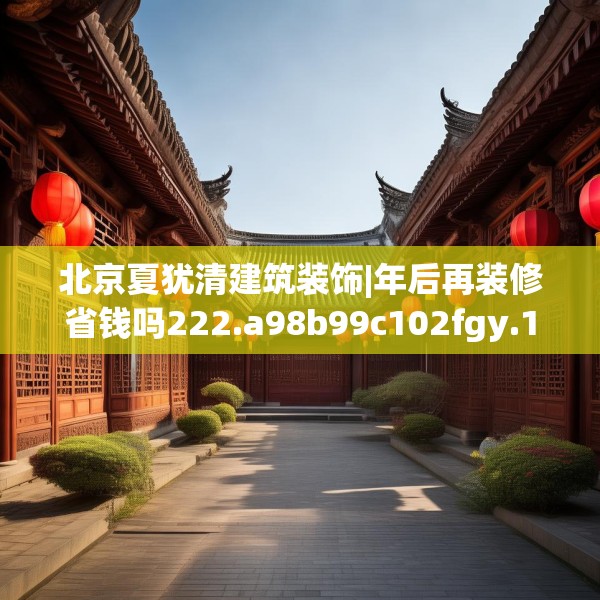 北京夏犹清建筑装饰|年后再装修省钱吗222.a98b99c102fgy.109dsfds