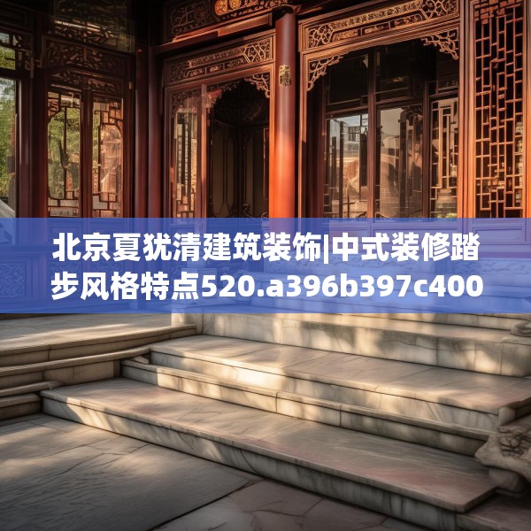 北京夏犹清建筑装饰|中式装修踏步风格特点520.a396b397c400fgy.407dewqe