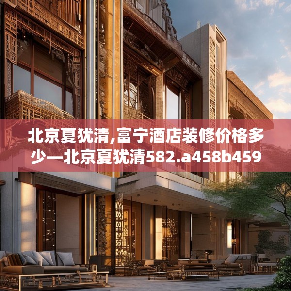北京夏犹清,富宁酒店装修价格多少—北京夏犹清582.a458b459c462fgy.469dsfds