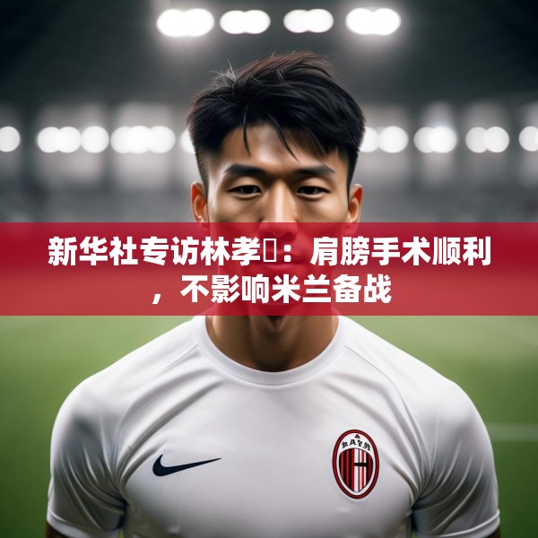 新华社专访林孝埈：肩膀手术顺利，不影响米兰备战