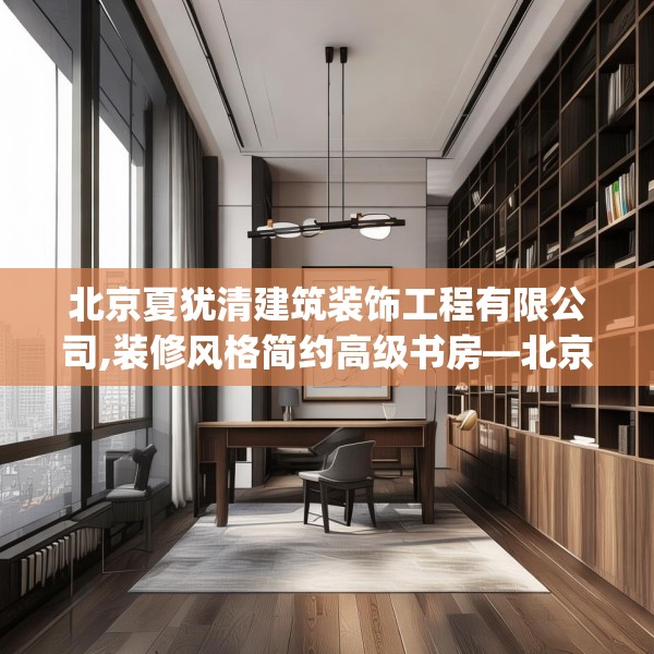 北京夏犹清建筑装饰工程有限公司,装修风格简约高级书房—北京夏犹清建筑装饰工程有限公司420.a296b297c300fgy.307dsfds