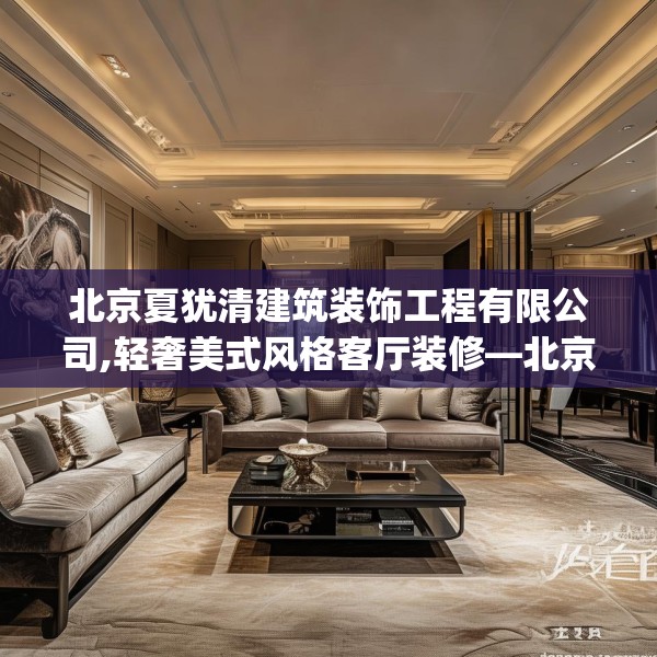 北京夏犹清建筑装饰工程有限公司,轻奢美式风格客厅装修—北京夏犹清建筑装饰工程有限公司304.a180b181c184fgy.191dewqe