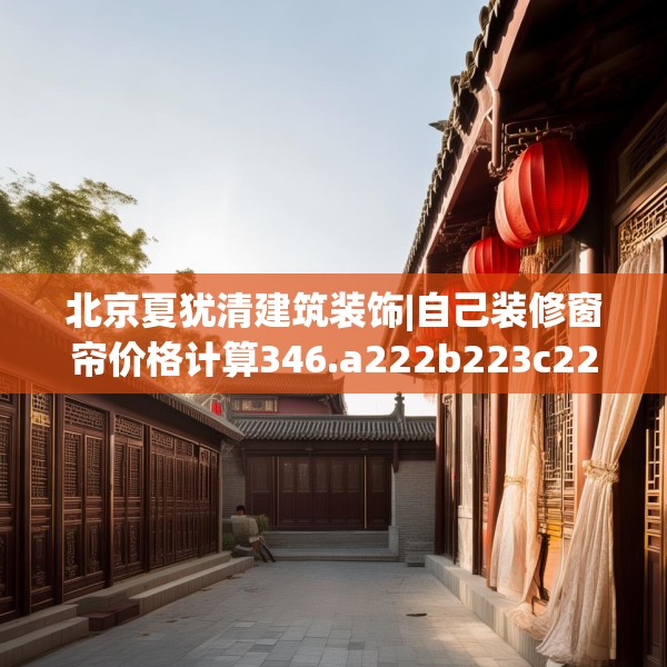 北京夏犹清建筑装饰|自己装修窗帘价格计算346.a222b223c226fgy.233htyj