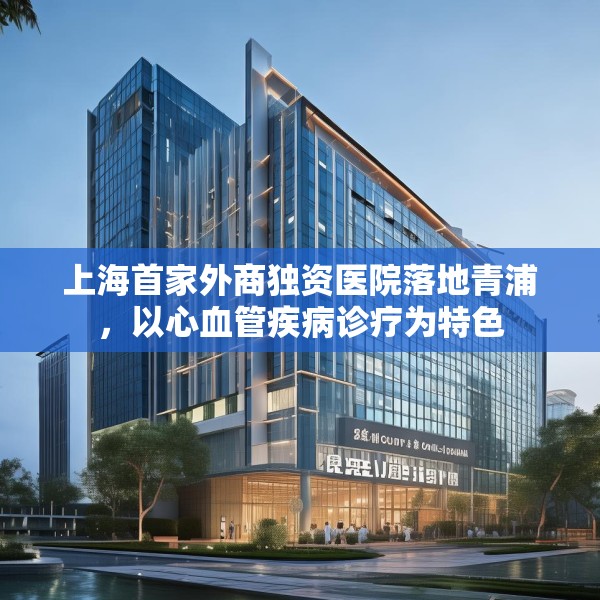上海首家外商独资医院落地青浦，以心血管疾病诊疗为特色