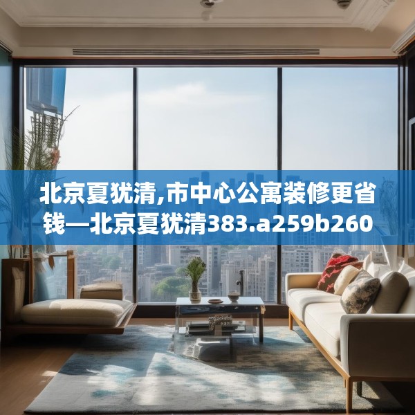北京夏犹清,市中心公寓装修更省钱—北京夏犹清383.a259b260c263fgy.270fds