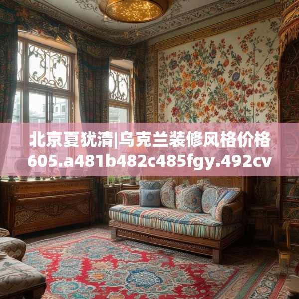 北京夏犹清|乌克兰装修风格价格605.a481b482c485fgy.492cvcx