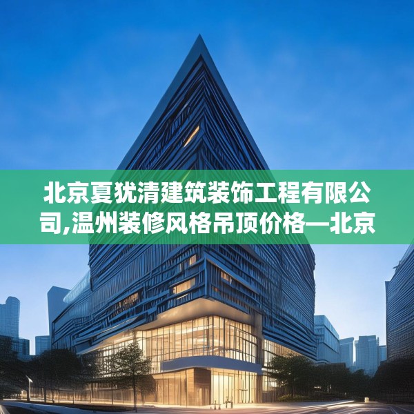 北京夏犹清建筑装饰工程有限公司,温州装修风格吊顶价格—北京夏犹清建筑装饰工程有限公司522.a398b399c402fgy.409nbn