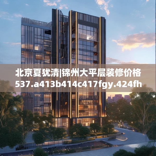 北京夏犹清|锦州大平层装修价格537.a413b414c417fgy.424fhsg
