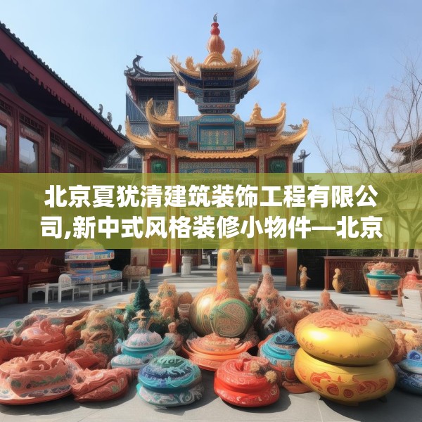 北京夏犹清建筑装饰工程有限公司,新中式风格装修小物件—北京夏犹清建筑装饰工程有限公司423.a299b300c303fgy.310fghfd