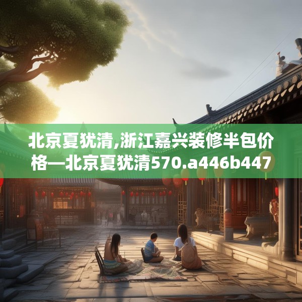 北京夏犹清,浙江嘉兴装修半包价格—北京夏犹清570.a446b447c450fgy.457lkjl