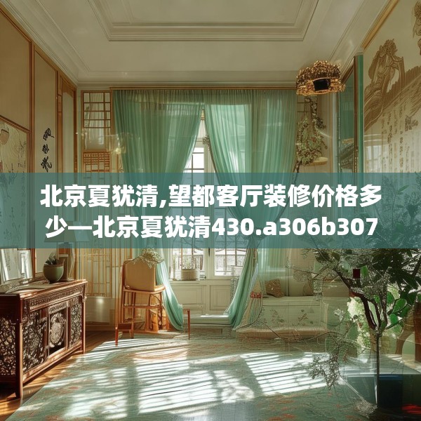 北京夏犹清,望都客厅装修价格多少—北京夏犹清430.a306b307c310fgy.317dewqe