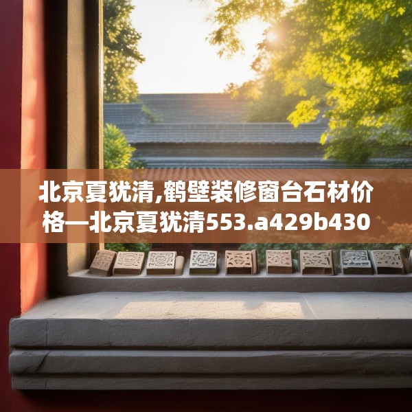 北京夏犹清,鹤壁装修窗台石材价格—北京夏犹清553.a429b430c433fgy.440poiy