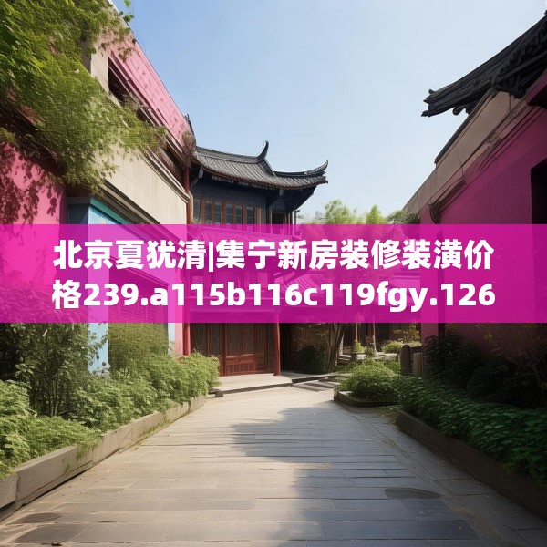北京夏犹清|集宁新房装修装潢价格239.a115b116c119fgy.126fds