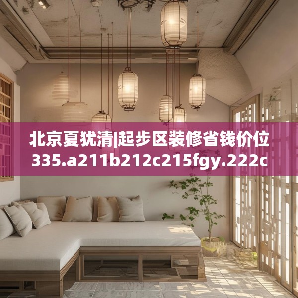 北京夏犹清|起步区装修省钱价位335.a211b212c215fgy.222cvcx