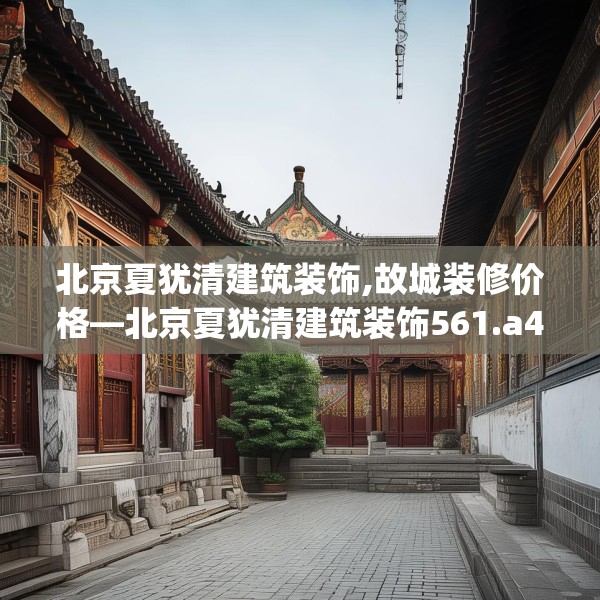北京夏犹清建筑装饰,故城装修价格—北京夏犹清建筑装饰561.a437b438c441fgy.448uyk