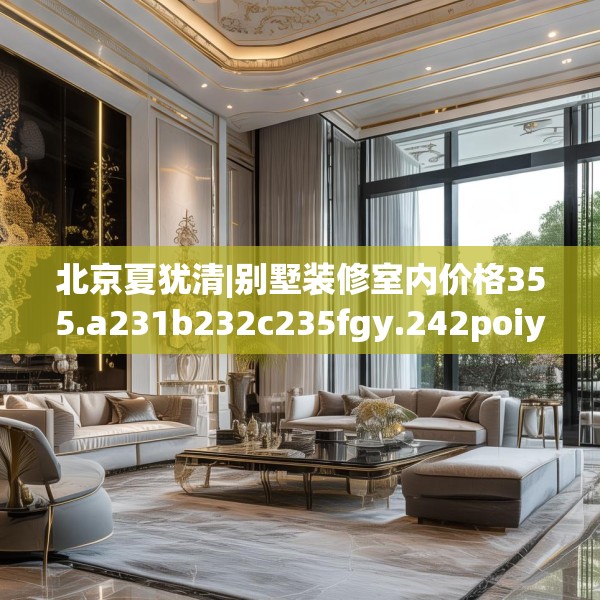 北京夏犹清|别墅装修室内价格355.a231b232c235fgy.242poiy