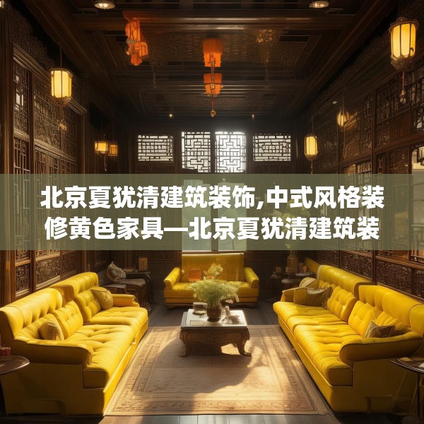 北京夏犹清建筑装饰,中式风格装修黄色家具—北京夏犹清建筑装饰603.a479b480c483fgy.490fghfd