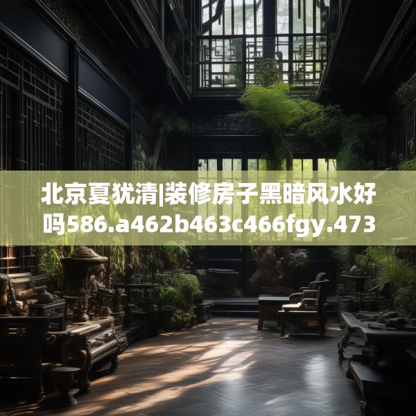 北京夏犹清|装修房子黑暗风水好吗586.a462b463c466fgy.473sdA