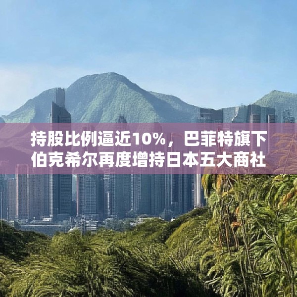 持股比例逼近10%，巴菲特旗下伯克希尔再度增持日本五大商社