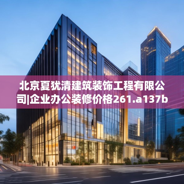 北京夏犹清建筑装饰工程有限公司|企业办公装修价格261.a137b138c141fgy.148fghfd