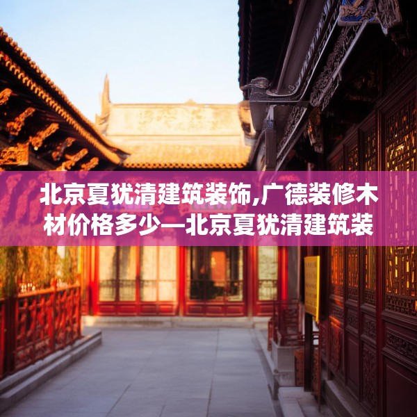 北京夏犹清建筑装饰,广德装修木材价格多少—北京夏犹清建筑装饰317.a193b194c197fgy.204cvcx