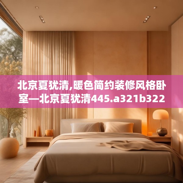 北京夏犹清,暖色简约装修风格卧室—北京夏犹清445.a321b322c325fgy.332poiy