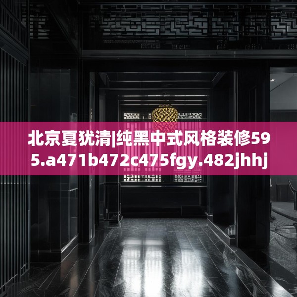 北京夏犹清|纯黑中式风格装修595.a471b472c475fgy.482jhhj
