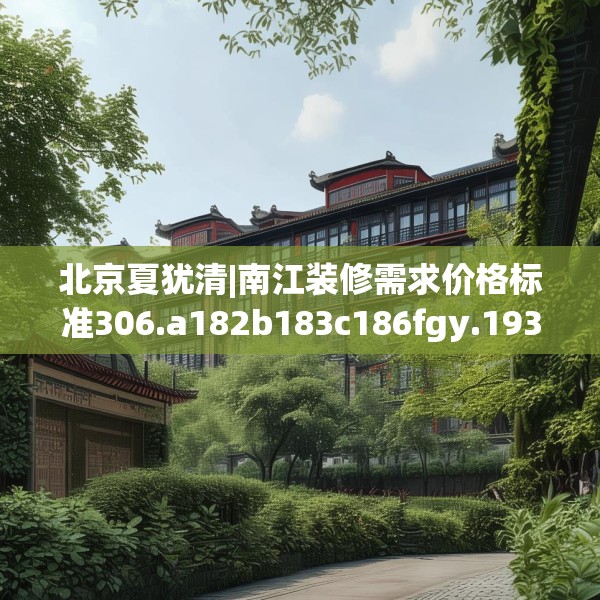 北京夏犹清|南江装修需求价格标准306.a182b183c186fgy.193nbn