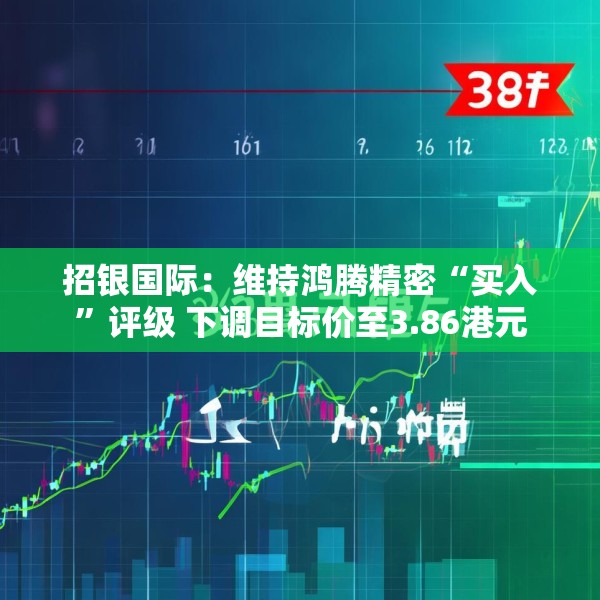 招银国际：维持鸿腾精密“买入”评级 下调目标价至3.86港元