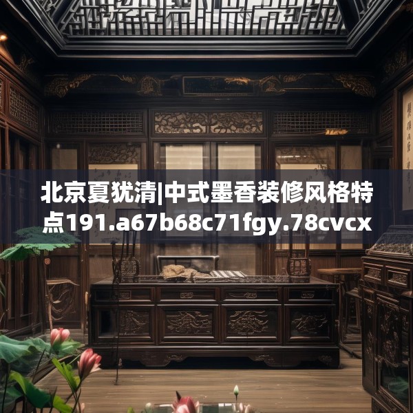 北京夏犹清|中式墨香装修风格特点191.a67b68c71fgy.78cvcx