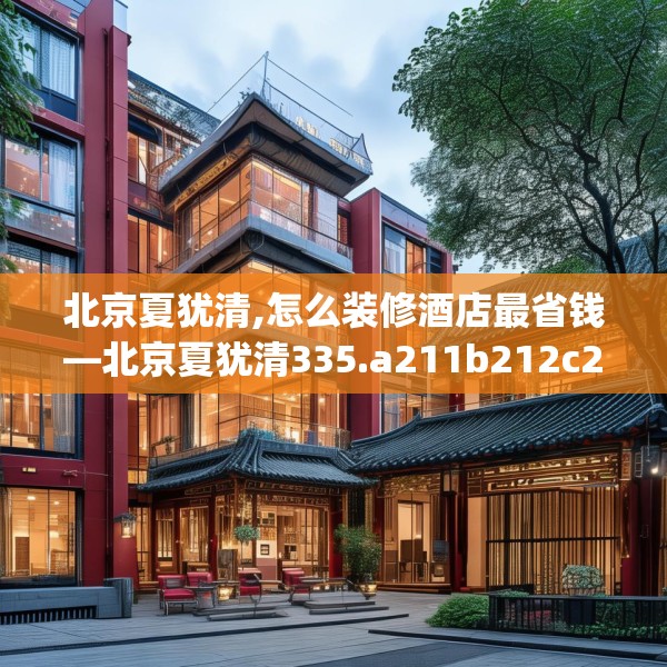 北京夏犹清,怎么装修酒店最省钱—北京夏犹清335.a211b212c215fgy.222cvcx