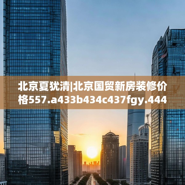 北京夏犹清|北京国贸新房装修价格557.a433b434c437fgy.444bnbn