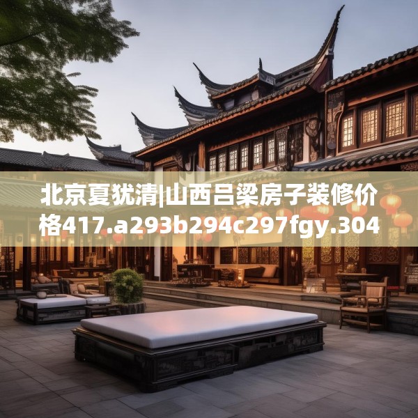 北京夏犹清|山西吕梁房子装修价格417.a293b294c297fgy.304uyk