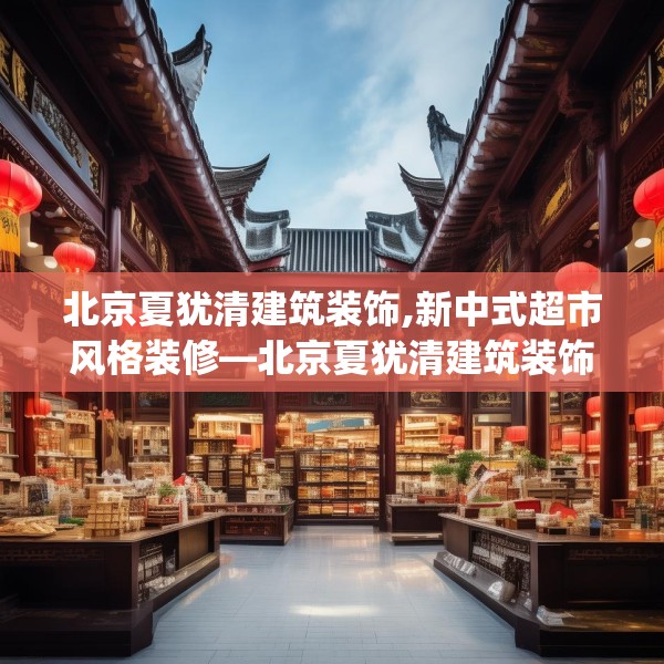 北京夏犹清建筑装饰,新中式超市风格装修—北京夏犹清建筑装饰339.a215b216c219fgy.226fhsg