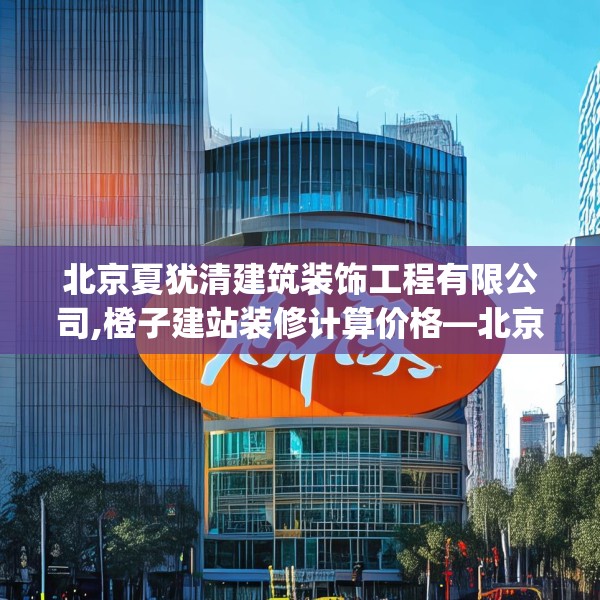 北京夏犹清建筑装饰工程有限公司,橙子建站装修计算价格—北京夏犹清建筑装饰工程有限公司410.a286b287c290fgy.297xczxv