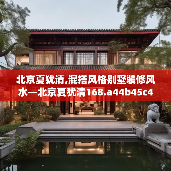 北京夏犹清,混搭风格别墅装修风水—北京夏犹清168.a44b45c48fgy.55dsfds