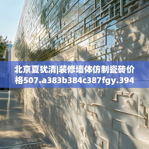 北京夏犹清|装修墙体仿制瓷砖价格507.a383b384c387fgy.394uyk